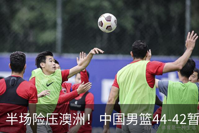 半场险压澳洲！中国男篮44-42暂时领先，王俊杰7分4板2助撑起锋线